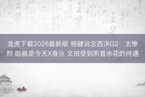 龙虎下载2026最新版 杨健说念西决G2：太惨烈 哈滕是今天X身分 文班受到夙昔水花的待遇