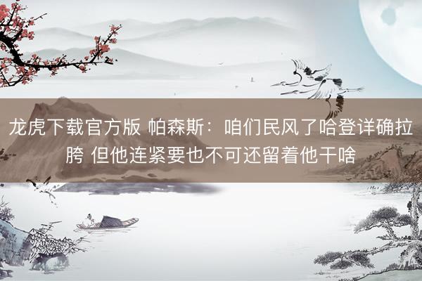 龙虎下载官方版 帕森斯：咱们民风了哈登详确拉胯 但他连紧要也不可还留着他干啥