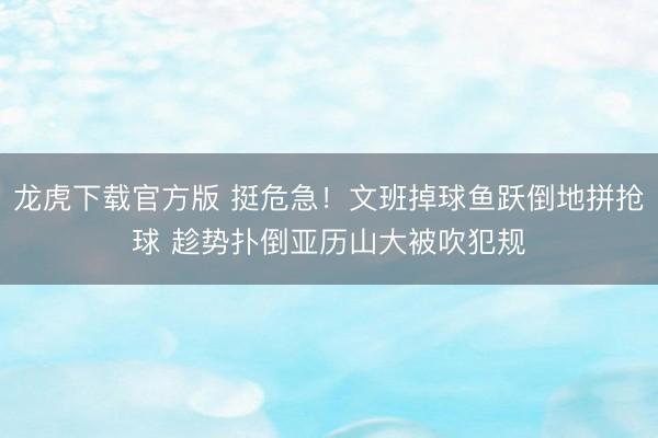 龙虎下载官方版 挺危急！文班掉球鱼跃倒地拼抢球 趁势扑倒亚历山大被吹犯规