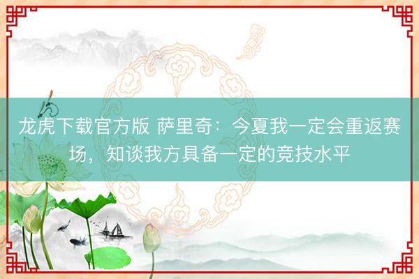 龙虎下载官方版 萨里奇：今夏我一定会重返赛场，知谈我方具备一定的竞技水平