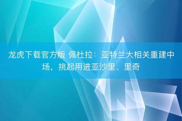 龙虎下载官方版 佩杜拉：亚特兰大相关重建中场，挑起用进亚沙里、里奇