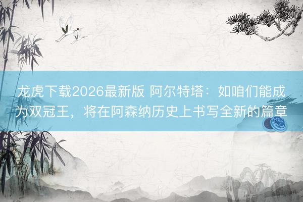 龙虎下载2026最新版 阿尔特塔：如咱们能成为双冠王，将在阿森纳历史上书写全新的篇章