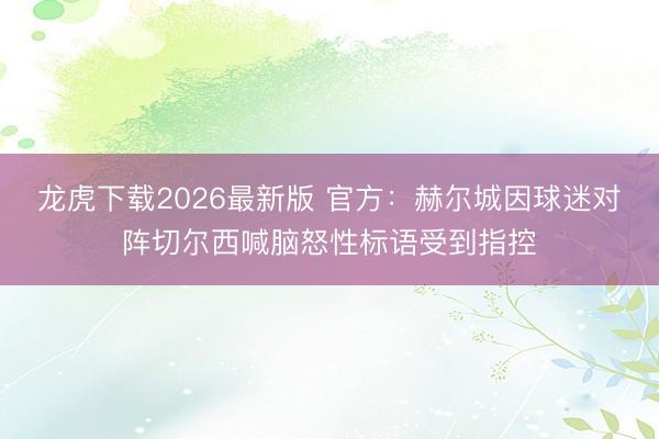 龙虎下载2026最新版 官方：赫尔城因球迷对阵切尔西喊脑怒性标语受到指控