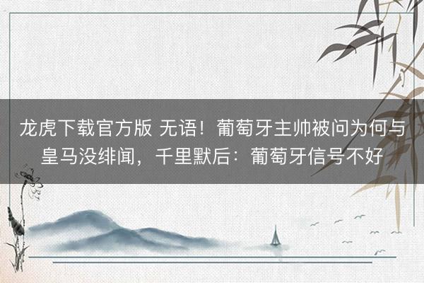 龙虎下载官方版 无语！葡萄牙主帅被问为何与皇马没绯闻，千里默后：葡萄牙信号不好