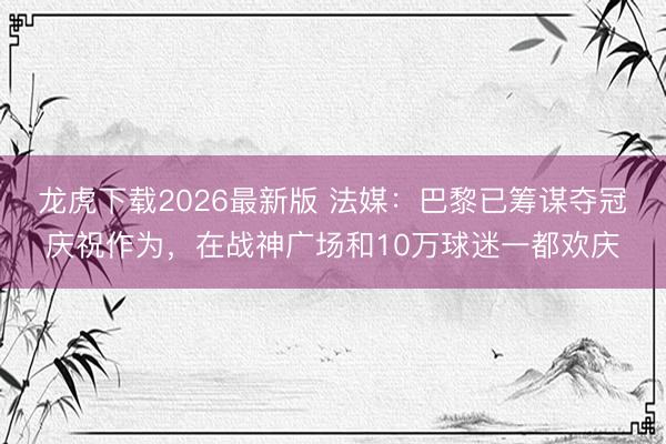 龙虎下载2026最新版 法媒：巴黎已筹谋夺冠庆祝作为，在战神广场和10万球迷一都欢庆