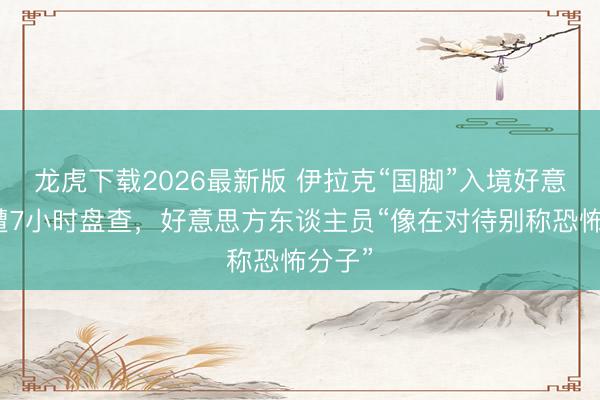龙虎下载2026最新版 伊拉克“国脚”入境好意思国遭7小时盘查，好意思方东谈主员“像在对待别称恐怖分子”