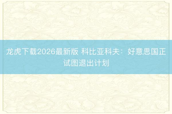 龙虎下载2026最新版 科比亚科夫:好意思国正试图退出计划