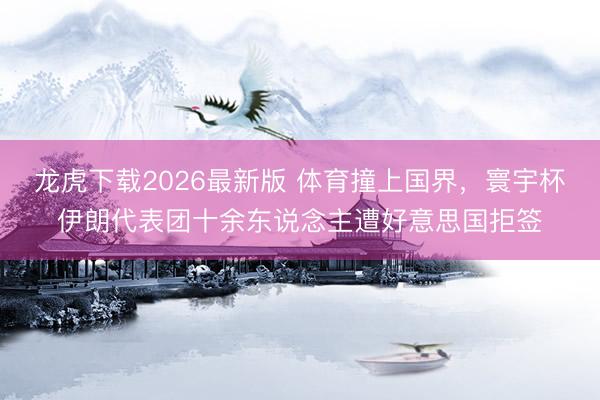 龙虎下载2026最新版 体育撞上国界,寰宇杯伊朗代表团十余东说念主遭好意思国拒签