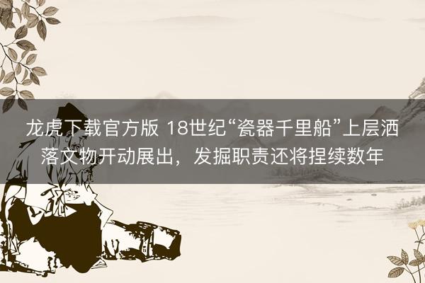 龙虎下载官方版 18世纪“瓷器千里船”上层洒落文物开动展出，发掘职责还将捏续数年