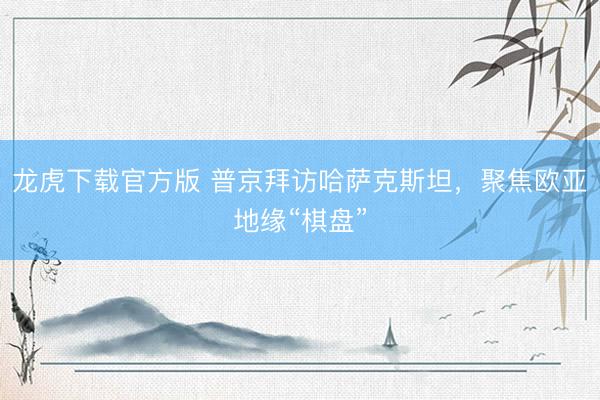 龙虎下载官方版 普京拜访哈萨克斯坦,聚焦欧亚地缘“棋盘”