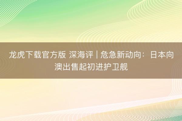 龙虎下载官方版 深海评 | 危急新动向：日本向澳出售起初进护卫舰