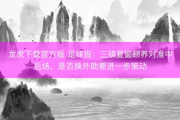 龙虎下载官方版 足球报：三镇夏窗颐养对准中后场，是否换外助要进一步策动