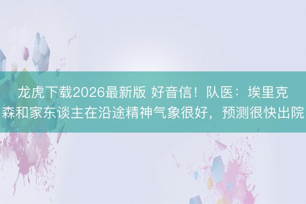龙虎下载2026最新版 好音信!队医:埃里克森和家东谈主在沿途精神气象很好,预测很快出院