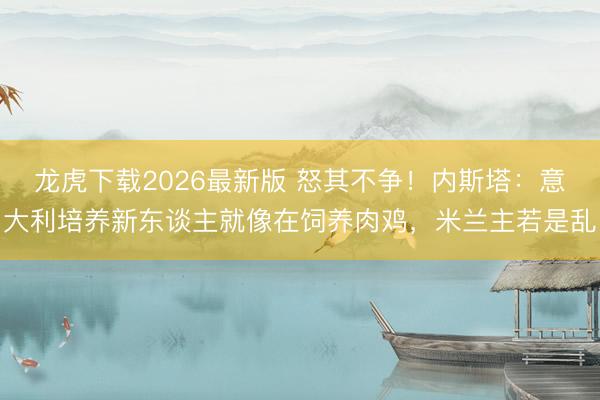 龙虎下载2026最新版 怒其不争！内斯塔：意大利培养新东谈主就像在饲养肉鸡，米兰主若是乱