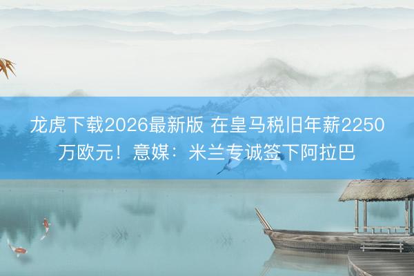 龙虎下载2026最新版 在皇马税旧年薪2250万欧元！意媒：米兰专诚签下阿拉巴