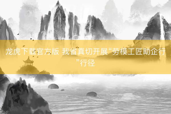 龙虎下载官方版 我省真切开展“劳模工匠助企行”行径