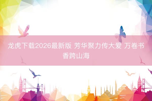 龙虎下载2026最新版 芳华聚力传大爱 万卷书香跨山海