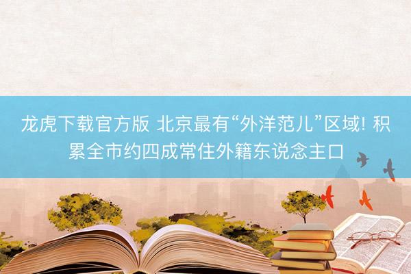 龙虎下载官方版 北京最有“外洋范儿”区域! 积累全市约四成常住外籍东说念主口