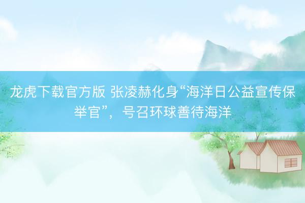 龙虎下载官方版 张凌赫化身“海洋日公益宣传保举官”，号召环球善待海洋