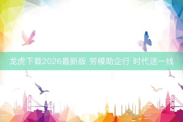 龙虎下载2026最新版 劳模助企行 时代送一线