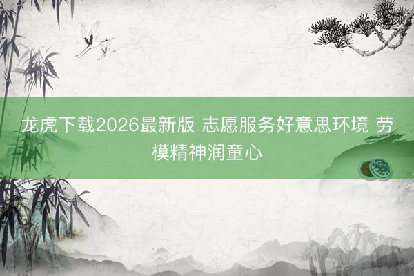 龙虎下载2026最新版 志愿服务好意思环境 劳模精神润童心