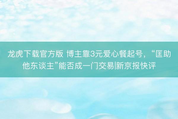 龙虎下载官方版 博主靠3元爱心餐起号，“匡助他东谈主”能否成一门交易|新京报快评