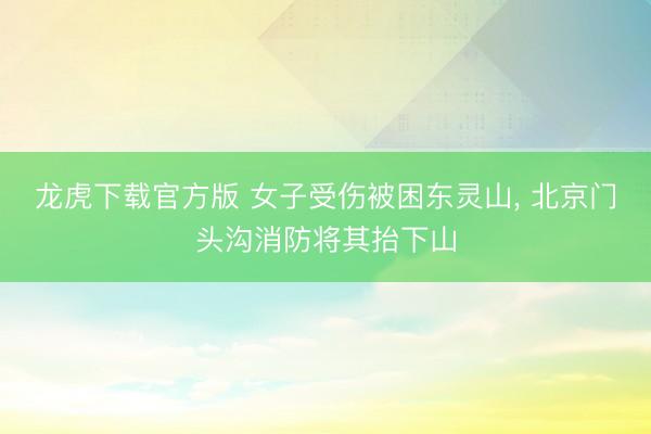 龙虎下载官方版 女子受伤被困东灵山, 北京门头沟消防将其抬下山