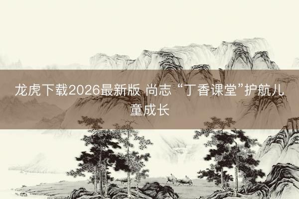 龙虎下载2026最新版 尚志 “丁香课堂”护航儿童成长