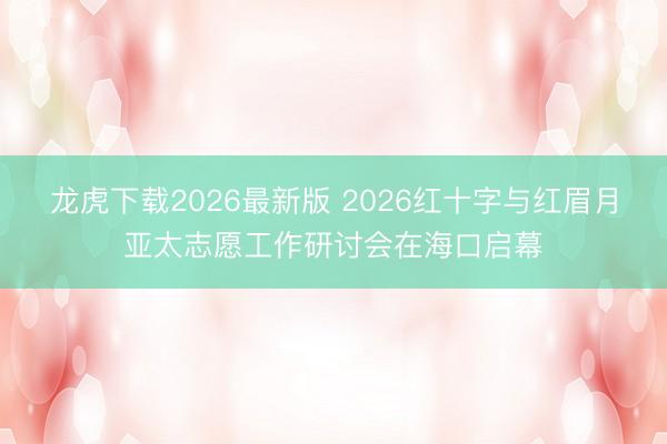 龙虎下载2026最新版 2026红十字与红眉月亚太志愿工作研讨会在海口启幕