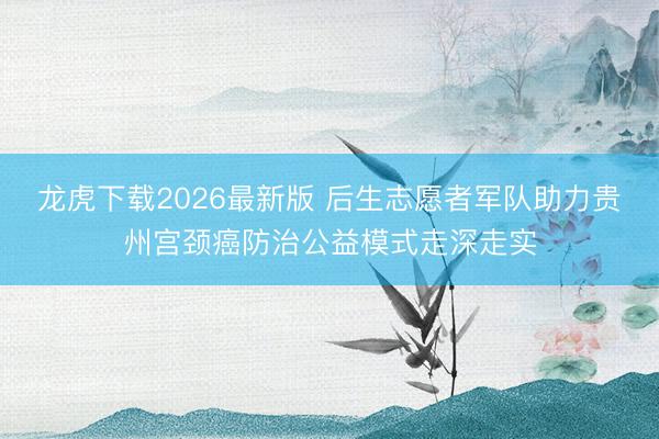 龙虎下载2026最新版 后生志愿者军队助力贵州宫颈癌防治公益模式走深走实