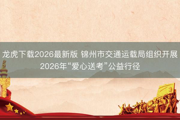 龙虎下载2026最新版 锦州市交通运载局组织开展2026年“爱心送考”公益行径