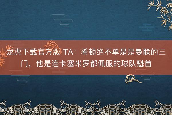 龙虎下载官方版 TA：希顿绝不单是是曼联的三门，他是连卡塞米罗都佩服的球队魁首