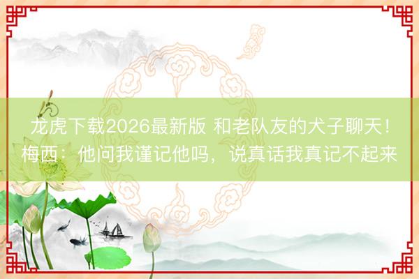 龙虎下载2026最新版 和老队友的犬子聊天！梅西：他问我谨记他吗，说真话我真记不起来