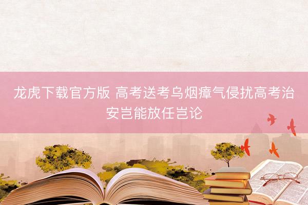 龙虎下载官方版 高考送考乌烟瘴气侵扰高考治安岂能放任岂论