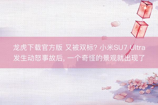 龙虎下载官方版 又被双标? 小米SU7 Ultra发生动怒事故后， 一个奇怪的景观就出现了