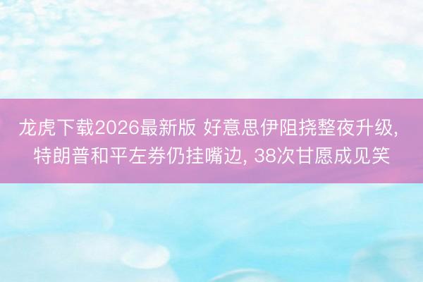 龙虎下载2026最新版 好意思伊阻挠整夜升级， 特朗普和平左券仍挂嘴边， 38次甘愿成见笑