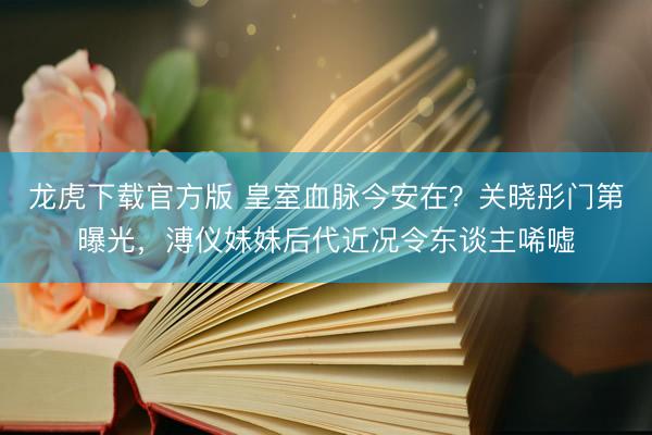 龙虎下载官方版 皇室血脉今安在？关晓彤门第曝光，溥仪妹妹后代近况令东谈主唏嘘
