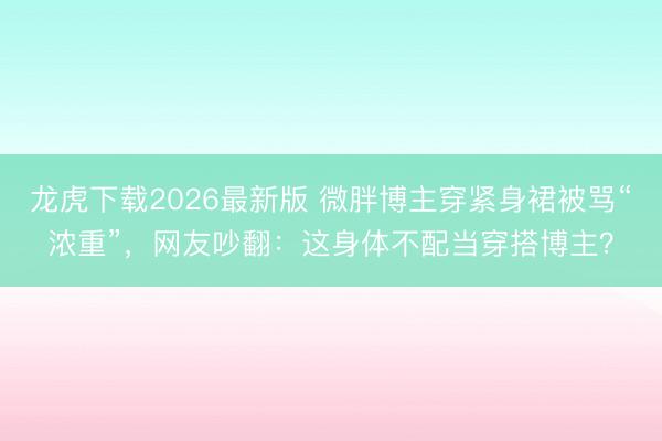 龙虎下载2026最新版 微胖博主穿紧身裙被骂“浓重”，网友吵翻：这身体不配当穿搭博主？