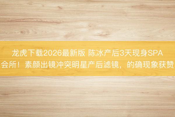 龙虎下载2026最新版 陈冰产后3天现身SPA会所！素颜出镜冲突明星产后滤镜，的确现象获赞