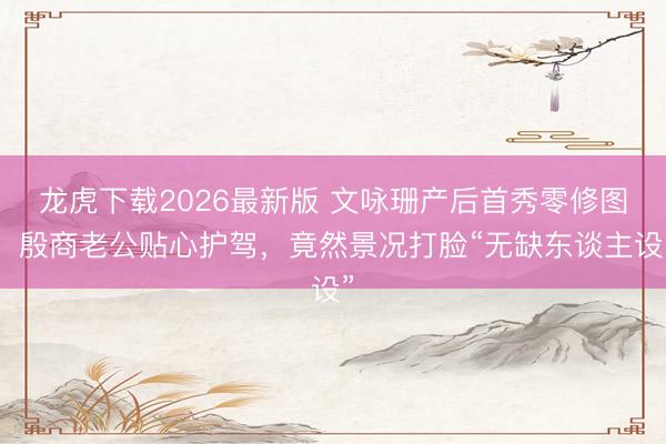 龙虎下载2026最新版 文咏珊产后首秀零修图！殷商老公贴心护驾，竟然景况打脸“无缺东谈主设”