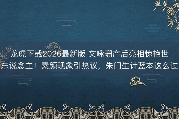 龙虎下载2026最新版 文咏珊产后亮相惊艳世东说念主！素颜现象引热议，朱门生计蓝本这么过