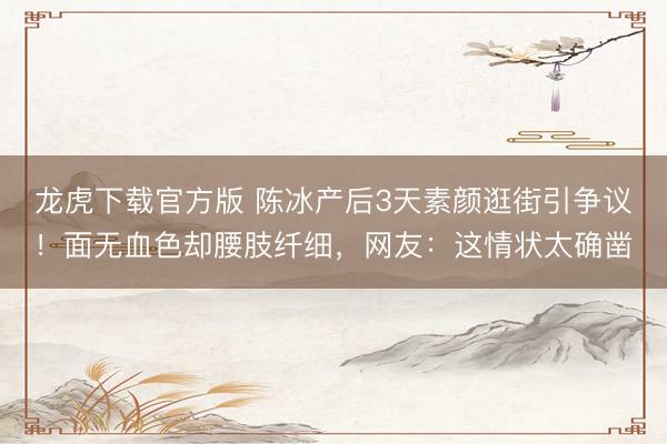 龙虎下载官方版 陈冰产后3天素颜逛街引争议！面无血色却腰肢纤细，网友：这情状太确凿