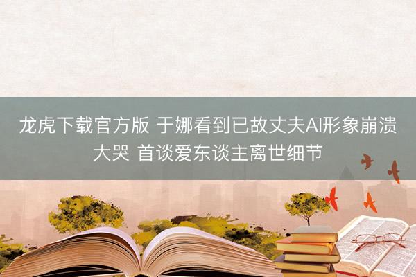 龙虎下载官方版 于娜看到已故丈夫AI形象崩溃大哭 首谈爱东谈主离世细节
