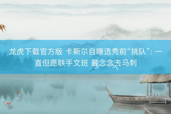 龙虎下载官方版 卡斯尔自曝选秀前“挑队”: 一直但愿联手文班 最念念去马刺
