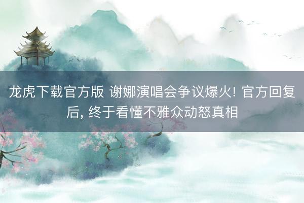 龙虎下载官方版 谢娜演唱会争议爆火! 官方回复后， 终于看懂不雅众动怒真相