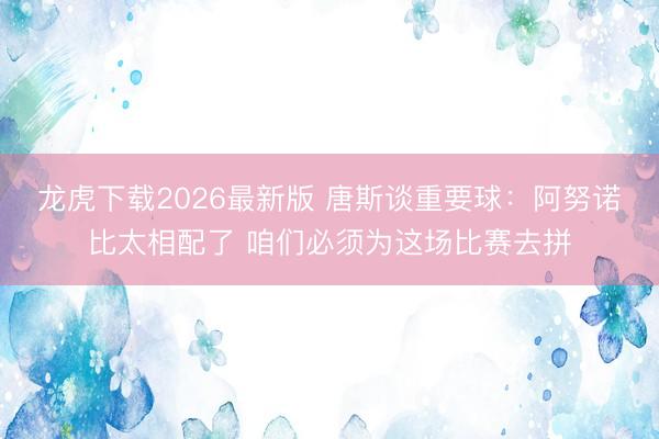 龙虎下载2026最新版 唐斯谈重要球：阿努诺比太相配了 咱们必须为这场比赛去拼