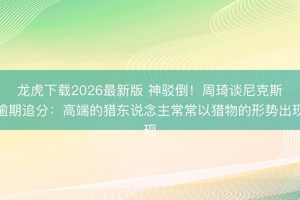 龙虎下载2026最新版 神驳倒！周琦谈尼克斯逾期追分：高端的猎东说念主常常以猎物的形势出现