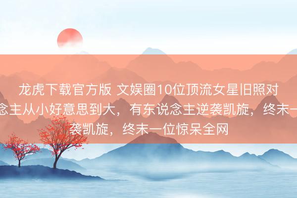 龙虎下载官方版 文娱圈10位顶流女星旧照对比:有东说念主从小好意思到大,有东说念主逆袭凯旋,终末一位惊呆全网
