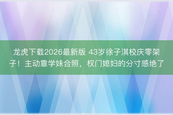 龙虎下载2026最新版 43岁徐子淇校庆零架子！主动靠学妹合照，权门媳妇的分寸感绝了