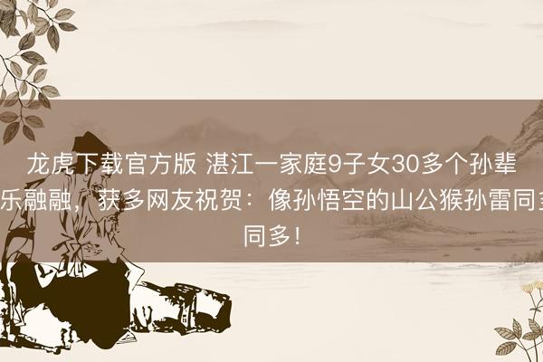 龙虎下载官方版 湛江一家庭9子女30多个孙辈其乐融融,获多网友祝贺:像孙悟空的山公猴孙雷同多!